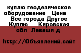 куплю геодезическое оборудование › Цена ­ - - Все города Другое » Куплю   . Кировская обл.,Леваши д.